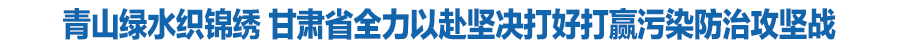 青山綠水織錦繡 甘肅省全力以赴堅決打好打贏污染防治攻堅戰(zhàn)