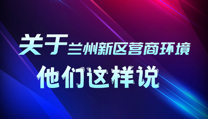 圖解|聽！關(guān)于蘭州新區(qū)營商環(huán)境，他們這樣說